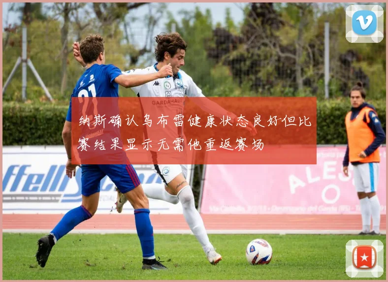 纳斯确认乌布雷健康状态良好但比赛结果显示无需他重返赛场
