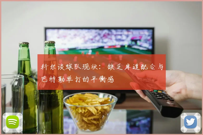 科尔谈球队现状：缺乏库追配合与巴特勒单打的平衡感