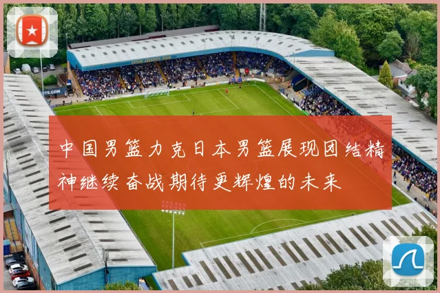 中国男篮力克日本男篮展现团结精神继续奋战期待更辉煌的未来