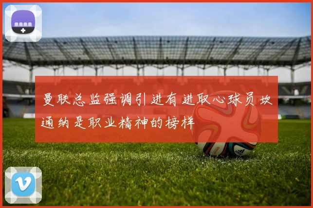 曼联总监强调引进有进取心球员坎通纳是职业精神的榜样