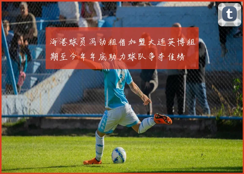 海港球员冯劲租借加盟大连英博租期至今年年底助力球队争夺佳绩