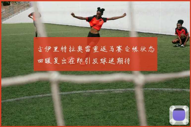 古伊里特拉奥雷重返马赛合练状态回暖复出在即引发球迷期待