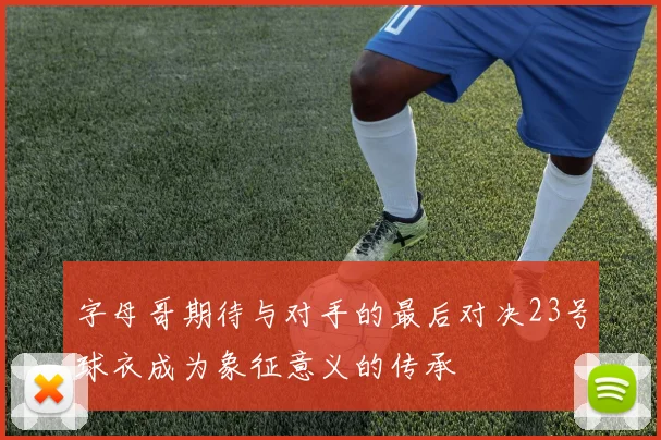 字母哥期待与对手的最后对决23号球衣成为象征意义的传承