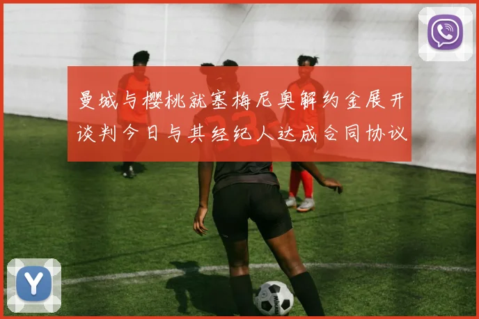 曼城与樱桃就塞梅尼奥解约金展开谈判今日与其经纪人达成合同协议