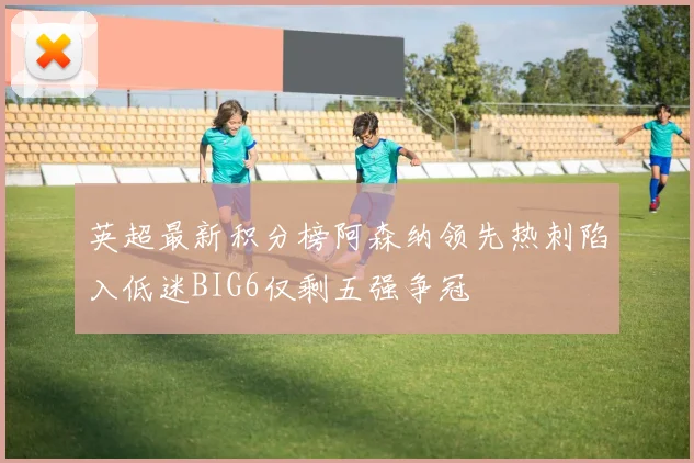 英超最新积分榜阿森纳领先热刺陷入低迷BIG6仅剩五强争冠