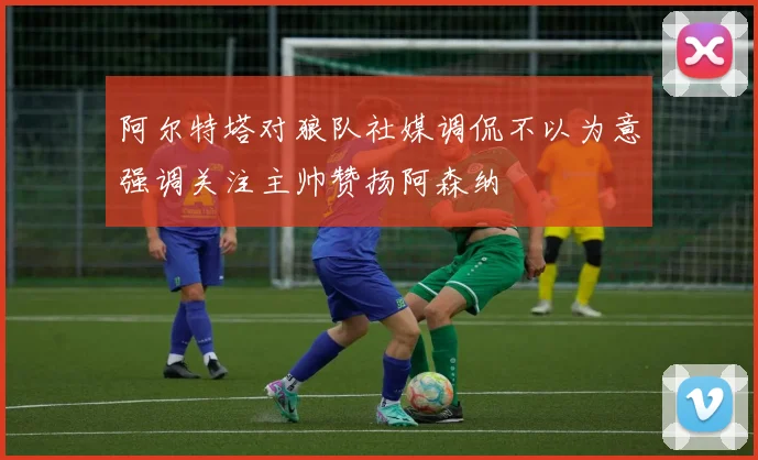 阿尔特塔对狼队社媒调侃不以为意强调关注主帅赞扬阿森纳
