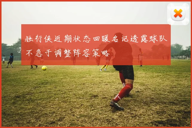独行侠近期状态回暖名记透露球队不急于调整阵容策略