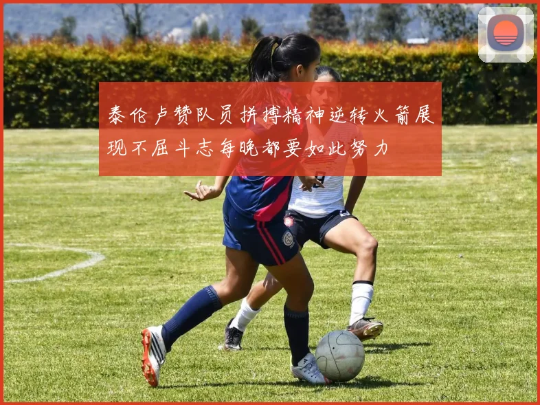 泰伦卢赞队员拼搏精神逆转火箭展现不屈斗志每晚都要如此努力