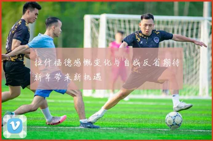 拉什福德感慨变化与自我反省期待新年带来新机遇