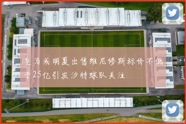 皇马或明夏出售维尼修斯标价不低于25亿引发沙特球队关注