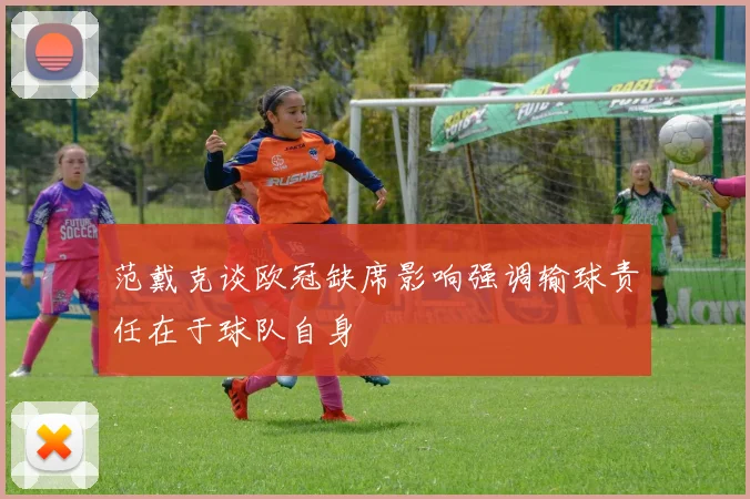范戴克谈欧冠缺席影响强调输球责任在于球队自身