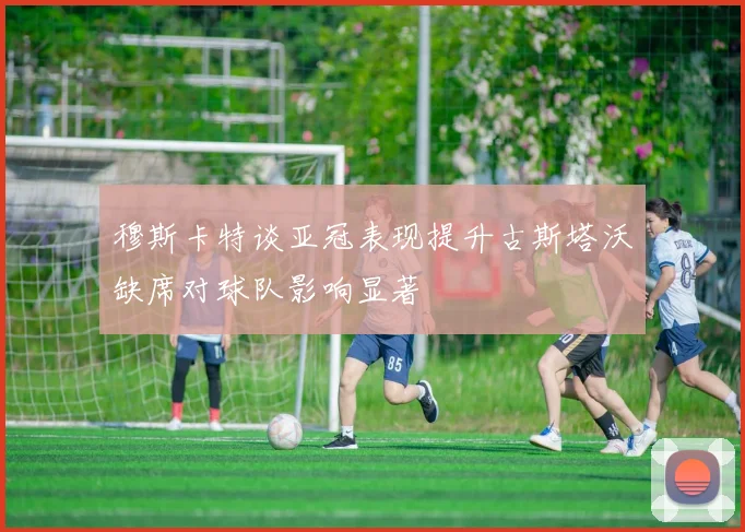 穆斯卡特谈亚冠表现提升古斯塔沃缺席对球队影响显著